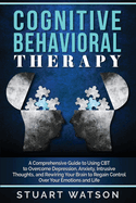 Cognitive Behavioral Therapy: A Comprehensive Guide to Using CBT to Overcome Depression, Anxiety, Intrusive Thoughts, and Rewiring Your Brain to Regain Control Over Your Emotions and Life