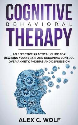 Cognitive Behavioral Therapy: An Effective Practical Guide for Rewiring Your Brain and Regaining Control Over Anxiety, Phobias, and Depression - Wolf, Alex C
