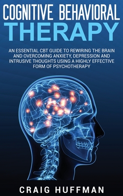Cognitive Behavioral Therapy: An Essential CBT Guide to Rewiring the Brain and Overcoming Anxiety, Depression, and Intrusive Thoughts Using a Highly Effective Form of Psychotherapy - Huffman, Craig