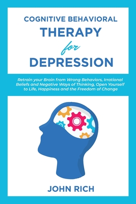 Cognitive Behavioral Therapy for Depression: Retrain your Brain from Wrong Behaviors, Irrational Beliefs and Negative Ways of Thinking. Open Yourself to Life, Happiness and the Freedom of Change - Rich, John, Dr.