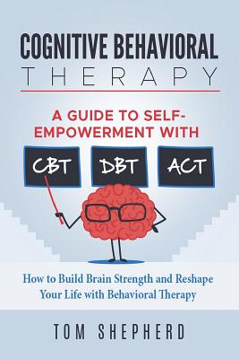 Cognitive Behavioral Therapy: How to Build Brain Strength and Reshape Your Life with Behavioral Therapy: A Guide to Self-Empowerment with CBT, DBT, and ACT - Shepherd, Tom