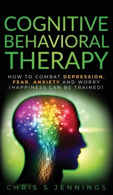 Cognitive Behavioral Therapy: How to Combat Depression, Fear, Anxiety and Worry (Happiness can be trained) - Jennings, Chris S