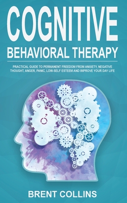 Cognitive Behavioral Therapy: Practical Guide to Permanent Freedom from Anxiety, Negative Thoughts, Anger, Panic, Low-Self Esteem and Improve Your Day Life - Collins, Brent