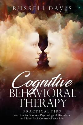 Cognitive Behavioral Therapy: Practical Tips on How to Conquer Psychological Disorders and Take Back Control of Your Life - Davis, Russell