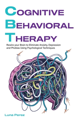 Cognitive Behavioral Therapy: Rewire your Brain to Eliminate Anxiety, Depression and Phobias Using Psychological Techniques - Perez, Luna