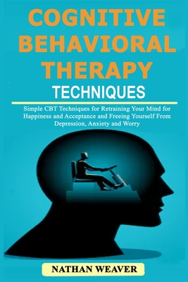 Cognitive Behavioral Therapy Techniques: Simple CBT Techniques for Retraining Your Mind for Happiness and Acceptance and Freeing Yourself from Depression, Anxiety and Worry - Weaver, Nathan