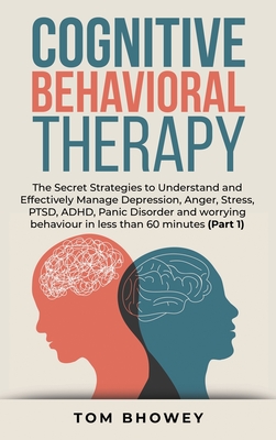 Cognitive Behavioral Therapy: The Secret Strategies to Understand and Effectively Manage Depression, Anger, Stress, PTSD, ADHD, Panic Disorder and worrying behaviour in less than 60 minutes (Part 1) - Bhowey, Tom
