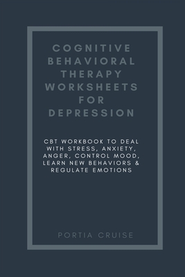 Cognitive Behavioral Therapy Worksheets for Depression: CBT Workbook to Deal with Stress, Anxiety, Anger, Control Mood, Learn New Behaviors & Regulate Emotions - Cruise, Portia