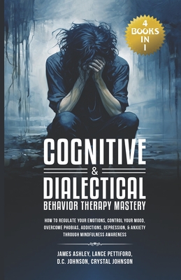 Cognitive & Dialectical Behavior Therapy Mastery: (4 Books in 1) How to Regulate Your Emotions, Control Your Mood, Overcome Phobias, Addictions, Depression, & Anxiety Through Mindfulness Awareness - Pettiford, Lance, and Johnson, D C, and Johnson, Crystal