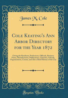 Cole Keating's Ann Arbor Directory for the Year 1872: Giving the Residents, Professions, Officials, Business Firms, Manufactories, Publications, Churches, Schools, Organizations, Census, and Also a Brief History of the City (Classic Reprint) - Cole, James M