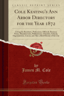 Cole Keating's Ann Arbor Directory for the Year 1872: Giving the Residents, Professions, Officials, Business Firms, Manufactories, Publications, Churches, Schools, Organizations, Census, and Also a Brief History of the City (Classic Reprint)