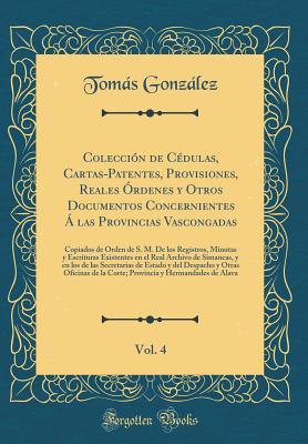 Coleccin de Cdulas, Cartas-Patentes, Provisiones, Reales rdenes y Otros Documentos Concernientes  las Provincias Vascongadas, Vol. 4: Copiados de Orden de S. M. De los Registros, Minutas y Escrituras Existentes en el Real Archivo de Simancas, y en los - Gonzlez, Toms