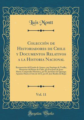 Coleccin de Historiadores de Chile y Documentos Relativos a la Historia Nacional, Vol. 11: Restauracin del Estado de Arauco, por Santiago de Tesillo; Memorias del Reino de Chile, por Frai Juan de Jesus Mara; Compendio Histrico, por D. Jernimo de Quir - Montt, Luis