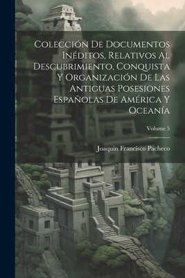 Colecci?n De Documentos In?ditos, Relativos Al Descubrimiento, Conquista Y Organizaci?n De Las Antiguas Posesiones Espaolas De Am?rica Y Ocean?a; Volume 5 - Pacheco, Joaquin Francisco