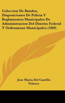 Coleccion De Bandos, Disposiciones De Policia Y Reglamentos Municipales De Administracion Del Distrito Federal Y Ordenanzas Municipales (1869) - Velasco, Jose Maria Del Castillo