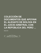 Coleccion De Documentos Que Apoyan El Alegato De Bolivia En El Juicio Arbitral Con La Republica Del Peru ......