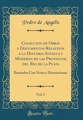 Coleccion de Obras Y Documentos Relativos a la Historia Antigua Y Moderna de Las Provincias del Rio de la Plata, Vol. 5: Ilustrados Con Notas Y Disertaciones (Classic Reprint) - Angelis, Pedro De