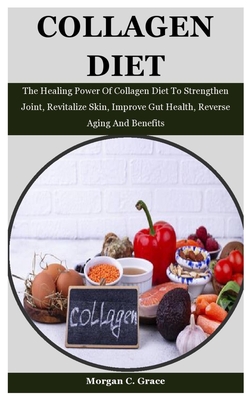 Collagen Diet: The Healing Power Of Collagen Diet To Strengthen Joint, Revitalize Skin, Improve Gut Health, Reverse Aging And Benefits - C Grace, Morgan