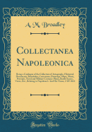 Collectanea Napoleonica: Being a Catalogue of the Collection of Autographs, Historical Documents, Broadsides, Caricatures, Drawings, Maps, Music, Portraits, Naval and Military Costume-Plates, Battle Scenes, Views, Etc., Relating to Napoleon I. and His Tim