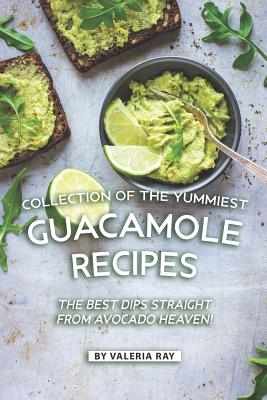 Collection of The Yummiest Guacamole Recipes: The Best Dips Straight from Avocado Heaven! - Ray, Valeria