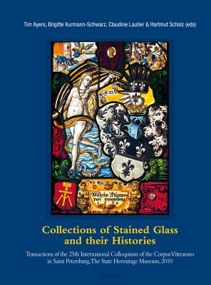 Collections of Stained Glass and their Histories / Glasmalerei-Sammlungen und ihre Geschichte / Les collections de vitraux et leur histoire: Transactions of the 25th International Colloquium of the Corpus Vitrearum in Saint Petersburg, The State... - Ayers, Tim (Editor), and Kurmann-Schwarz, Brigitte (Editor), and Lautier, Claudine (Editor)