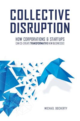 Collective Disruption: How Corporations & Startups Can Co-Create Transformative New Businesses - Docherty, Michael