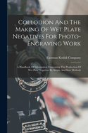 Collodion And The Making Of Wet Plate Negatives For Photo-engraving Work: A Handbook Of Information Concerning The Production Of Wet Plate Negatives By Simple And Sure Methods