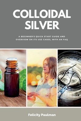 Colloidal Silver: A Beginner's Quick Start Guide and Overview of Its Use Cases, with an FAQ - Paulman, Felicity