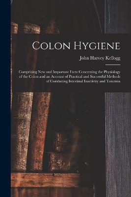 Colon Hygiene: Comprising New and Important Facts Concerning the Physiology of the Colon and an Account of Practical and Successful Methods of Combating Intestinal Inactivity and Toxemia - Kellogg, John Harvey