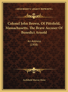 Colonel John Brown, Of Pittsfield, Massachusetts, The Brave Accuser Of Benedict Arnold: An Address (1908)