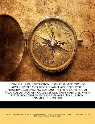 Colonial Administration, 1800-1900: Methods of Government and Development Adopted by the Principal Colonizing Nations in Their Control of Tropical and Other Colonies and Dependencies. with Statistical Statements of the Area, Population, Commerce, Revenue, - Austin, Oscar Phelps, and Library of Congress Division of Bibliog, Of Congress Division of Bibliog (Creator), and United States Dept of the Treasury, States Dept of the Treasury (Creator)