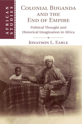 Colonial Buganda and the End of Empire: Political Thought and Historical Imagination in Africa - Earle, Jonathon L.