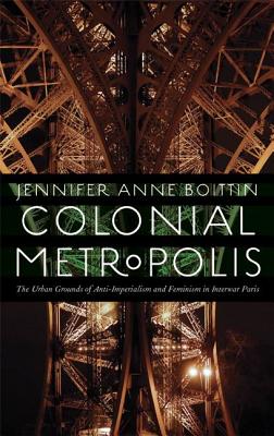 Colonial Metropolis: The Urban Grounds of Anti-Imperialism and Feminism in Interwar Paris - Boittin, Jennifer Anne