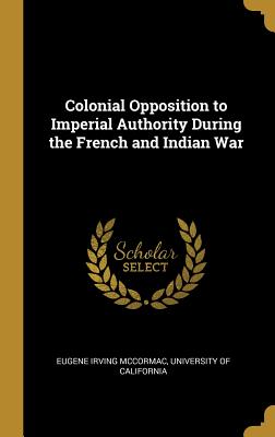 Colonial Opposition to Imperial Authority During the French and Indian War - McCormac, Eugene Irving, and University of California (Creator)