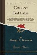 Colony Ballads: An Attempt to Represent Something of the Spirit and the Circumstances Attending the Separation of the British Colonies of Middle North America from Their Mother Country (Classic Reprint)