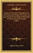 Colony or Free State? Dependence or Just Connection? Empire or Union? an Essay Based on the Political Philosophy of the American Revolution (1907)