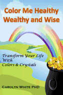Color Me Healthy Wealthy and Wise: Transform Your Life with Colors & Crystals
