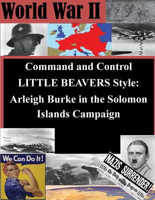 Command and Control LITTLE BEAVERS Style: Arleigh Burke in the Solomon Islands Campaign - Penny Hill Press Inc (Editor), and Naval War College