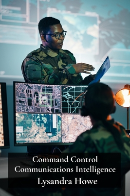 Command Control Communications Intelligence: Developing Integrated C4I Structures for Effective Military Operations - Howe, Lysandra