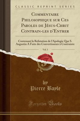 Commentaire Philosophique Sur Ces Paroles de Jsus-Chrit Contrain-Les d'Entrer, Vol. 3: Contenant La Refutation de l'Apologie Que S. Augustin a Faite Des Convertisseurs  Contrainte (Classic Reprint) - Bayle, Pierre