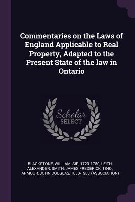 Commentaries on the Laws of England Applicable to Real Property, Adapted to the Present State of the law in Ontario - Blackstone, William, and Leith, Alexander, and Smith, James Frederick