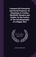 Commercial Enterprise and Social Progress, Or, Gleanings in London, Sheffield, Glasgow and Dublin, by the Author of 'the Autobiography of a Beggar Boy'