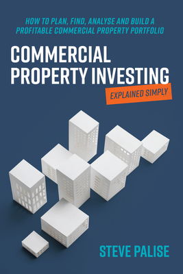 Commercial Property Investing Explained Simply: How to plan, find, analyse and build a profitable commercial property portfolio - Palise, Steve