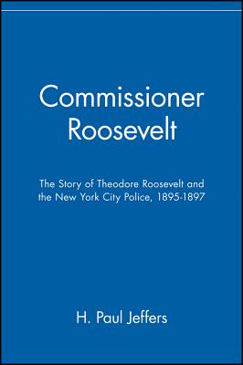 Commissioner Roosevelt: The Story of Theodore Roosevelt and the New York City Police, 1895-1897 - Jeffers, H Paul