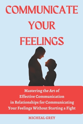 Communicate Your Feelings: Mastering the Art of Effective Communication in Relationships for Communicating your Feelings Without Starting a Fight. - Grey, Micheal