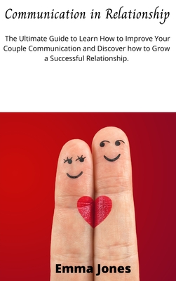 Communication in Relationship: The Ultimate Guide to Learn How to Improve Your Couple Communication and Discover how to Grow a Successful Relationship. - Jones, Emma