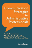 Communication Strategies for Administrative Professionals: How to Communicate What You Can Do, Can't Do, Will Do, Won't Do, Need and Want