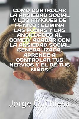 Como Controlar La Ansiedad Social Y Los Ataques de Pnico: Elimina Las Fobias Y Las Ansiedades Al Comer, Acabar Con La Ansiedad Social Generalizada, Aprende a Controlar Tus Nervios Y El de Tus Nios - Chiesa, Jorge O