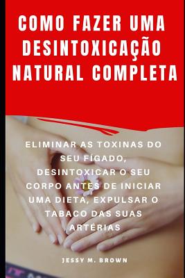 Como Fazer Uma Desintoxicao Natural Completa: Eliminar as Toxinas Do Seu Fgado, Desintoxicar O Seu Corpo Antes de Iniciar Uma Dieta, Expulsar O Tabaco Das Suas Artrias - Almeida, Rita (Translated by), and Brown, Jessy M