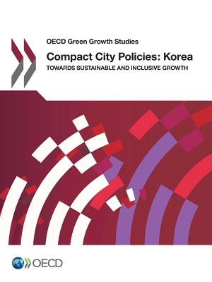 Compact City Policies: Korea - Towards Sustainable and Inclusive Growth: OECD Green Growth Studies - Organization for Economic Cooperation and Development (Editor)